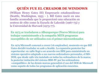 QUIÉN FUE EL CREADOR DE WINDOWS
(William Henry Gates III) Empresario estadounidense
(Seattle, Washington, 1955 - ). Bill Gates nació en una
familia acomodada que le proporcionó una educación en
centros de elite como la Escuela de Lakeside (1967-73) y
la Universidad de Harvard (1973-77).
En 1975 se trasladaron a Alburquerque (Nuevo México) para
trabajar suministrando a la compañía MITS programas
susceptibles de ser utilizados con el primer microordenador.
En 1979 Microsoft comenzó a crecer (16 empleados), momento en que Bill
Gates decidió trasladar su sede a Seattle. La expansión posterior fue
espectacular: en 1980 llegó a un acuerdo con IBM para suministrarle un
sistema operativo adaptado a sus nuevos ordenadores personales, el MS-
DOS, que desde 1981 iría instalado en todos los ordenadores de la marca;
la posterior imitación del sistema IBM-PC por los ordenadores
«compatibles» de las demás marcas generalizó el uso del DOS de Microsoft
como soporte de todos los programas de aplicación concretos.
 