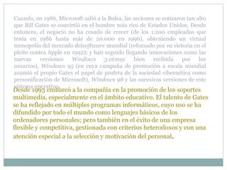 Desde 1993 embarcó a la compañía en la promoción de los soportes
multimedia, especialmente en el ámbito educativo. El talento de Gates
se ha reflejado en múltiples programas informáticos, cuyo uso se ha
difundido por todo el mundo como lenguajes básicos de los
ordenadores personales; pero también en el éxito de una empresa
flexible y competitiva, gestionada con criterios heterodoxos y con una
atención especial a la selección y motivación del personal.
Cuando, en 1986, Microsoft salió a la Bolsa, las acciones se cotizaron tan alto
que Bill Gates se convirtió en el hombre más rico de Estados Unidos. Desde
entonces, el negocio no ha cesado de crecer (de los 1.200 empleados que
tenía en 1986 hasta más de 20.000 en 1996), obteniendo un virtual
monopolio del mercado delsoftware mundial (reforzado por su victoria en el
pleito contra Apple en 1992); y han seguido llegando innovaciones como las
nuevas versiones Windows 3.0(muy bien recibida por los
usuarios), Windows 95 (en cuya campaña de promoción a escala mundial
asumió el propio Gates el papel de profeta de la sociedad cibernética como
personificación de Microsoft), Windows 98 y las sucesivas versiones de este
sistema operativo.
 