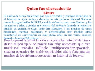 El núcleo de Linux fue creado por Linus Torvalds y primero anunciado en
el Internet en 1991. Antes y durante de este período, Richard Stallman
creaba la organización del GNU, escribía software como recopiladores y los
redactores y tales, y creaba una licencia del software llamada la licencia el
público en general, o GLP. Todo este software, y los muchos de otros
programas escritos, realzados, y desarrollados por muchos otros
voluntarios se convirtieron en cuál ahora está, en sus varios sabores,
llamados Linux o GNU/Linux.
Puesto que el Internet ha sido una parte tan integral de Linux
desde el principio, se parece tan muy apropiado que este
multiusos, trabajos múltiple, multiprocesador-apoyando,
sistema operativo del multi-contribuidor ahora funciona tan
muchos de los sistemas que accionan Internet de today's.
Quien fue el creados de
Linux
 