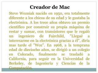 Steve Wozniak nacido en 1950, era totalmente
diferente a los chicos de su edad y le gustaba la
electrónica. A los trece años obtuvo un premio
científico por construir su propia máquina de
restar y sumar, con transistores que le regaló
un ingeniero de Fairchild, "Llegué a
interesarme en la electrónica gracias a él", diría
mas tarde el "Woz". En 1968, a la temprana
edad de dieciocho años, se dirigió a un colegio
en Colorado, finalmente se trasladó a
California, para seguir en la Universidad de
Berkeley, de Ingeniería y Ciencias de la
Computación.
Creador de Mac
 