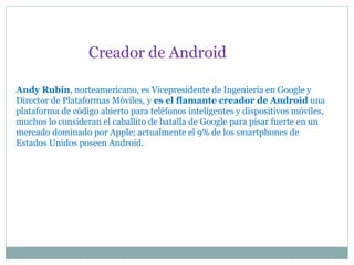 Andy Rubin, norteamericano, es Vicepresidente de Ingeniería en Google y
Director de Plataformas Móviles, y es el flamante creador de Android una
plataforma de código abierto para teléfonos inteligentes y dispositivos móviles,
muchos lo consideran el caballito de batalla de Google para pisar fuerte en un
mercado dominado por Apple; actualmente el 9% de los smartphones de
Estados Unidos poseen Android.
Creador de Android
 