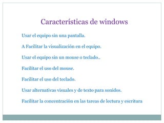 Usar el equipo sin una pantalla.
A Facilitar la visualización en el equipo.
Usar el equipo sin un mouse o teclado..
Facilitar el uso del mouse.
Facilitar el uso del teclado.
Usar alternativas visuales y de texto para sonidos.
Facilitar la concentración en las tareas de lectura y escritura
Características de windows
 