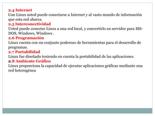 2.4 Internet
Con Linux usted puede conectarse a Internet y al vasto mundo de información
que esta red abarca.
2.5 Interconectividad
Usted puede conectar Linux a una red local, y convertirlo en servidor para MS-
DOS, Windows, Windows .
2.6 Programación
Linux cuenta con un conjunto poderoso de herramientas para el desarrollo de
programas.
2.7 Portabilidad
Linux fue diseñado teniendo en cuenta la portabilidad de las aplicaciones.
2.8 Ambiente Gráfico
Linux proporciona la capacidad de ejecutar aplicaciones gráficas mediante una
red heterogénea
 