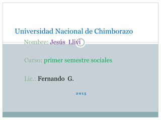 2 0 1 5
Universidad Nacional de Chimborazo
Nombre: Jesús Llivi
Curso: primer semestre sociales
Lic.: Fernando G.
 