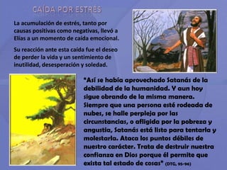 CAÍDA POR ESTRÉSLa acumulación de estrés, tanto por causas positivas como negativas, llevó a Elías a un momento de caída emocional.Su reacción ante esta caída fue el deseo de perder la vida y un sentimiento de inutilidad, desesperación y soledad.“Así se había aprovechado Satanás de la debilidad de la humanidad. Y aun hoy sigue obrando de la misma manera. Siempre que una persona esté rodeada de nubes, se halle perpleja por las circunstancias, o afligida por la pobreza y angustia, Satanás está listo para tentarla y molestarla. Ataca los puntos débiles de nuestro carácter. Trata de destruir nuestra confianza en Dios porque él permite que exista tal estado de cosas” (DTG, 95-96)