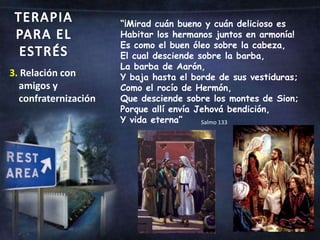 TERAPIA PARA EL ESTRÉS“¡Mirad cuán bueno y cuán delicioso es Habitar los hermanos juntos en armonía!Es como el buen óleo sobre la cabeza, El cual desciende sobre la barba, La barba de Aarón, Y baja hasta el borde de sus vestiduras;Como el rocío de Hermón, Que desciende sobre los montes de Sion; Porque allí envía Jehová bendición, Y vida eterna”3. Relación con amigos y confraternizaciónSalmo 133