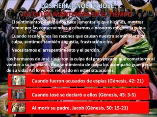 El sentimiento de culpa nos hace lamentar lo que hicimos, mostrar temor por las consecuencias y echarnos a nosotros mismos la culpa. Cuando recordamos las razones que causan nuestro sentimiento de  culpa, sentimos también angustia, frustración e ira. Necesitamos el arrepentimiento y el perdón. Los hermanos de José sintieron la culpa del gran pecado que cometieron al vender a su hermano. Este sentimiento de culpa los acompañó gran parte de su vida. Así lo vemos reflejado en estas situaciones: LOS HERMANOS DE JOSÉ: LA CULPA MANTENIDA EN EL TIEMPO Cuando fueron acusados de espías (Génesis, 42: 21) Cuando José se declaró a ellos (Génesis, 45: 3-5) Al morir su padre, Jacob (Génesis, 50: 15-21) 
