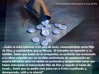 … Judas se echó entonces a los pies de Jesús, reconociéndole como Hijo de Dios, y suplicándole que se librase.  El Salvador no reprochó a su traidor.  Sabía que Judas no se arrepentía; su confesión fue arrancada a su alma culpable por un terrible sentimiento de condenación en espera del juicio, pero no sentía un profundo y desgarrador pesar por haber entregado al inmaculado Hijo de Dios y negado al Santo de Israel… Sintió que no podía vivir para ver a Cristo crucificado y, desesperado, salió y se ahorcó” E.G.W. (El Deseado de todas las gentes, cp. 76, pg. 669-670) 