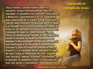 Siguiendo el ejemplo de Jesús“Jesús mismo, cuando habitó entre los hombres, oraba frecuentemente. Nuestro Salvador se identificó con nuestras necesidades y flaquezas convirtiéndose en un suplicante que imploraba de su Padre nueva provisión de fuerza, para avanzar fortalecido para el deber y la prueba. El es nuestro ejemplo en todas las cosas. Es un hermano en nuestras debilidades, "tentado en todo así como nosotros", pero como ser inmaculado, rehuyó el mal; sufrió las luchas y torturas de alma de un mundo de pecado. Como humano, la oración fue para él una necesidad y un privilegio. Encontraba consuelo y gozo en estar en comunión con su Padre. Y si el Salvador de los hombres, el Hijo de Dios, sintió la necesidad de orar, ¡cuánto más nosotros, débiles mortales, manchados por el pecado, no debemos sentir la necesidad de orar con fervor y constancia!”E.G.W. (El camino a Cristo, cp. 11, pg. 92-93)