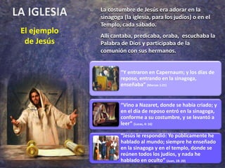 LA IGLESIALa costumbre de Jesús era adorar en la sinagoga (la iglesia, para los judíos) o en el Templo, cada sábado.Allí cantaba, predicaba, oraba,  escuchaba la Palabra de Dios y participaba de la comunión con sus hermanos.El ejemplo de Jesús