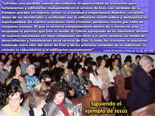 “Sufrimos una pérdida cuando descuidamos la oportunidad de asociarnos para fortalecernos y edificarnos mutuamente en el servicio de Dios. Las verdades de su Palabra pierden en nuestras almas su vivacidad e importancia. Nuestros corazones dejan de ser alumbrados y vivificados por la influencia santificadora y declinamos en espiritualidad. En nuestra asociación como cristianos perdemos mucho por falta de simpatías mutuas. El que se encierra completamente dentro de sí mismo no está ocupando la posición que Dios le señaló. El cultivo apropiado de los elementos sociales de nuestra naturaleza nos hace simpatizar con otros y es para nosotros un medio de desarrollarnos y fortalecernos en el servicio de Dios. Si todos los cristianos se asociaran, hablando entre ellos del amor de Dios y de las preciosas verdades de la redención, su corazón se robustecería y se edificarían mutuamente”E.G.W. (El camino a Cristo, cp. 11, pg. 101-102)Siguiendo el ejemplo de Jesús
