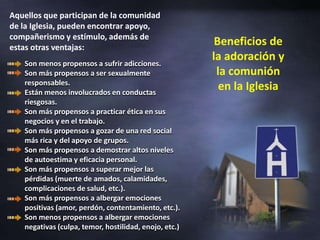 Aquellos que participan de la comunidad de la Iglesia, pueden encontrar apoyo, compañerismo y estímulo, además de estas otras ventajas:Beneficios de la adoración y la comunión en la IglesiaSon menos propensos a sufrir adicciones. Son más propensos a ser sexualmente responsables. Están menos involucrados en conductas riesgosas. Son más propensos a practicar ética en sus negocios y en el trabajo. Son más propensos a gozar de una red social más rica y del apoyo de grupos. Son más propensos a demostrar altos niveles de autoestima y eficacia personal. Son más propensos a superar mejor las pérdidas (muerte de amados, calamidades, complicaciones de salud, etc.). Son más propensos a albergar emociones positivas (amor, perdón, contentamiento, etc.). Son menos propensos a albergar emociones negativas (culpa, temor, hostilidad, enojo, etc.)
