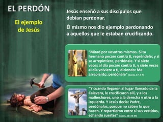 EL PERDÓNJesús enseñó a sus discípulos que debían perdonar.Él mismo nos dio ejemplo perdonando a aquellos que le estaban crucificando.El ejemplo de Jesús