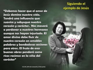 Siguiendo el ejemplo de Jesús“Debemos hacer que el amor de Jesús domine nuestra vida. Tendrá una influencia que suavice y subyugue nuestro corazón y carácter.  Nos moverá a perdonar a nuestros hermanos aunque nos hayan injuriado. El amor divino debe fluir de nuestro corazón en amables palabras y bondadosas acciones para otros. El fruto de esas buenas obras penderá como ricos racimos en la viña del carácter”E.G.W. (A fin de conocerle, 23 de junio)