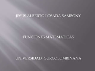 JESUS ALBERTO LOSADA SAMBONY 
FUNCIONES MATEMATICAS 
UNIVERSIDAD SURCOLOMBINANA 
 