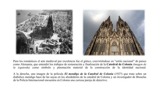 Para los románticos el arte medieval por excelencia fue el gótico, convirtiéndose en “estilo nacional” de países
como Alemania, que entendió los trabajos de restauración y finalización de la Catedral de Colonia (imagen de
la izquierda) como símbolo y plasmación material de la construcción de la identidad nacional.
A la derecha, una imagen de la película El mendigo de la Catedral de Colonia (1927) que trata sobre un
diabólico mendigo hace de las suyas en los alrededores de la catedral de Colonia y un investigador de Bruselas
de la Policía Internacional encuentra en Colonia una curiosa pareja de detective.
 