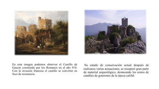 En esta imagen podemos observar el Castillo de
Gaucín construido por los Romanos en el año 914.
Con la invasión francesa el castillo se convirtió en
foco de resistencia.
Su estado de conservación actual después de
realizarse varias actuaciones, se recuperó gran parte
de material arqueológico, destacando los restos de
candiles de goterones de la época califal.
 