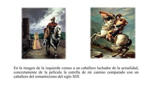 En la imagen de la izquierda vemos a un caballero luchador de la actualidad,
concretamente de la película la estrella de mi camino comparado con un
caballero del romanticismo del siglo XIX
 