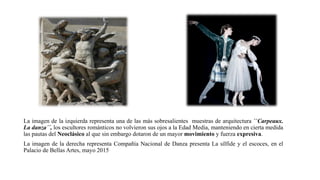La imagen de la izquierda representa una de las más sobresalientes muestras de arquitectura ``Carpeaux.
La danza´´, los escultores románticos no volvieron sus ojos a la Edad Media, manteniendo en cierta medida
las pautas del Neoclásico al que sin embargo dotaron de un mayor movimiento y fuerza expresiva.
La imagen de la derecha representa Compañía Nacional de Danza presenta La sílfide y el escoces, en el
Palacio de Bellas Artes, mayo 2015
 