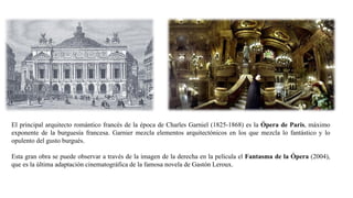 El principal arquitecto romántico francés de la época de Charles Garniel (1825-1868) es la Ópera de Paris, máximo
exponente de la burguesía francesa. Garnier mezcla elementos arquitectónicos en los que mezcla lo fantástico y lo
opulento del gusto burgués.
Esta gran obra se puede observar a través de la imagen de la derecha en la película el Fantasma de la Ópera (2004),
que es la última adaptación cinematográfica de la famosa novela de Gastón Leroux.
 