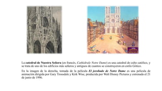 La catedral de Nuestra Señora (en francés, Cathédrale Notre Dame) es una catedral de culto católico, y
se trata de uno de los edificios más señeros y antiguos de cuantos se construyeron en estilo Gótico.
En la imagen de la derecha, tomada de la película El jorobado de Notre Dame es una película de
animación dirigida por Gary Trousdale y Kirk Wise, producida por Walt Disney Pictures y estrenada el 21
de junio de 1996.
 