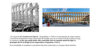 A la izquierda El Acueducto de Segovia , fotografiado en 1888 es un monumento de origen romano
y uno de los monumentos mejor conservados de España, pero no se conoce la fecha exacta en la que
se construyó, se dice que puede haber sido construido entre la segunda mitad del siglo I y
principios del II en tiempo de los emperadores Vespasiano o Nerva.
En la actualidad, el acueducto se encuentra muy bien conservado y es de gran interés turístico.
 