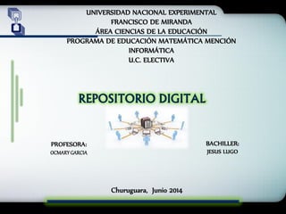 UNIVERSIDAD NACIONAL EXPERIMENTAL
FRANCISCO DE MIRANDA
ÁREA CIENCIAS DE LA EDUCACIÓN
PROGRAMA DE EDUCACIÓN MATEMÁTICA MENCIÓN
INFORMÁTICA
U.C. ELECTIVA
REPOSITORIO DIGITAL
BACHILLER:
JESUS LUGO
PROFESORA:
OCMARYGARCIA
Churuguara, Junio 2014
 