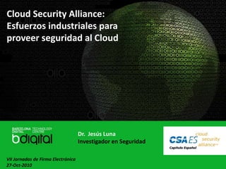 Cloud Security Alliance:
Esfuerzos industriales para
proveer seguridad al Cloud
Dr. Jesús Luna
Investigador en Seguridad
VII Jornadas de Firma Electrónica
27-Oct-2010
 