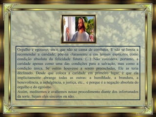 Orgulho e egoísmo, eis o que não se cansa de combater. E não se limita a
recomendar a caridade; põe-na claramente e em termos explícitos como
condição absoluta da felicidade futura. (...) Não considera, portanto, a
caridade apenas como uma das condições para a salvação, mas como a
condição única. Se outras houvesse a serem preenchidas, Ele as teria
declinado. Desde que coloca a caridade em primeiro lugar, é que ela
implicitamente abrange todas as outras: a humildade, a brandura, a
benevolência, a indulgência, a justiça, etc., e porque é a negação absoluta do
orgulho e do egoísmo.
Assim, meditemos e avaliemos nosso procedimento diante dos infortunados
da sorte. Sejam eles sinceros ou não.
 