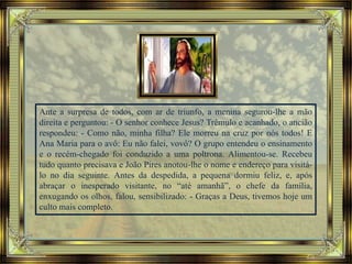 Ante a surpresa de todos, com ar de triunfo, a menina segurou-lhe a mão
direita e perguntou: - O senhor conhece Jesus? Trêmulo e acanhado, o ancião
respondeu: - Como não, minha filha? Ele morreu na cruz por nós todos! E
Ana Maria para o avô: Eu não falei, vovô? O grupo entendeu o ensinamento
e o recém-chegado foi conduzido a uma poltrona. Alimentou-se. Recebeu
tudo quanto precisava e João Pires anotou-lhe o nome e endereço para visitá-
lo no dia seguinte. Antes da despedida, a pequena dormiu feliz, e, após
abraçar o inesperado visitante, no “até amanhã”, o chefe da família,
enxugando os olhos, falou, sensibilizado: - Graças a Deus, tivemos hoje um
culto mais completo.
 