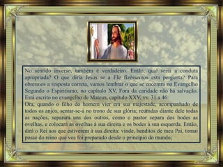 No sentido inverso, também é verdadeiro. Então, qual seria a conduta
apropriada? O que diria Jesus se a Ele fizéssemos esta pergunta? Para
obtermos a resposta correta, vamos lembrar o que se encontra no Evangelho
Segundo o Espiritismo, no capítulo XV, Fora da caridade não há salvação.
Está escrito no evangelho de Mateus, capítulo XXV, vv. 31 a 46:
Ora, quando o filho do homem vier em sua majestade, acompanhado de
todos os anjos, sentar-se-á no trono de sua glória; reunidas diante dele todas
as nações, separará uns dos outros, como o pastor separa dos bodes as
ovelhas, e colocará as ovelhas à sua direita e os bodes à sua esquerda. Então,
dirá o Rei aos que estiverem à sua direita: vinde, benditos de meu Pai, tomai
posse do reino que vos foi preparado desde o princípio do mundo;
 