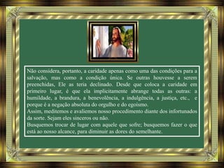 Não considera, portanto, a caridade apenas como uma das condições para a
salvação, mas como a condição única. Se outras houvesse a serem
preenchidas, Ele as teria declinado. Desde que coloca a caridade em
primeiro lugar, é que ela implicitamente abrange todas as outras: a
humildade, a brandura, a benevolência, a indulgência, a justiça, etc., e
porque é a negação absoluta do orgulho e do egoísmo.
Assim, meditemos e avaliemos nosso procedimento diante dos infortunados
da sorte. Sejam eles sinceros ou não.
Busquemos trocar de lugar com aquele que sofre; busquemos fazer o que
está ao nosso alcance, para diminuir as dores do semelhante.
 