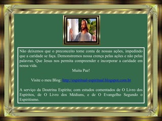 Não deixemos que o preconceito tome conta de nossas ações, impedindo
que a caridade se faça. Demonstremos nossa crença pelas ações e não pelas
palavras. Que Jesus nos permita compreender e incorporar a caridade em
nossa vida.
Muita Paz!
Visite o meu Blog: http://espiritual-espiritual.blogspot.com.br
A serviço da Doutrina Espírita; com estudos comentados de O Livro dos
Espíritos, de O Livro dos Médiuns, e de O Evangelho Segundo o
Espiritismo.
 