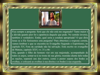 Fica sempre a pergunta: Será que ele não está me enganado? Tanto maior é
a dúvida quanto pior for a aparência daquele que pede. No sentido inverso,
também é verdadeiro. Então, qual seria a conduta apropriada? O que diria
Jesus se a Ele fizéssemos esta pergunta? Para obtermos a resposta correta,
vamos lembrar o que se encontra no Evangelho Segundo o Espiritismo, no
capítulo XV, Fora da caridade não há salvação. Está escrito no evangelho
de Mateus, capítulo XXV, vv. 31 a 46:
Ora, quando o filho do homem vier em sua majestade, acompanhado de
todos os anjos, sentar-se-á no trono de sua glória; reunidas diante dele todas
as nações, separará uns dos outros, como o pastor separa dos bodes as
ovelhas, e colocará as ovelhas à sua direita e os bodes à sua esquerda.
 