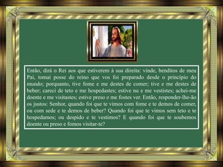 Então, dirá o Rei aos que estiverem à sua direita: vinde, benditos de meu
Pai, tomai posse do reino que vos foi preparado desde o princípio do
mundo; porquanto, tive fome e me destes de comer; tive e me destes de
beber; careci de teto e me hospedastes; estive nu e me vestistes; achei-me
doente e me visitastes; estive preso e me fostes ver. Então, responder-lhe-ão
os justos: Senhor, quando foi que te vimos com fome e te demos de comer,
ou com sede e te demos de beber? Quando foi que te vimos sem teto e te
hospedamos; ou despido e te vestimos? E quando foi que te soubemos
doente ou preso e fomos visitar-te?
 