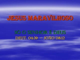 JESUS MARAVILHOSO
SÓ O SENHOR É DEUS
DEUT. 04:39 - JOÃO 08:12
 