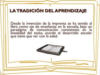 Desde la invención de la imprenta se ha tenido al
libro como eje de enseñanza en la escuela, bajo un
paradigma de comunicación consistente en la
linealidad del texto, acorde al desarrollo escolar
que tiene que ver con la edad.
LATRADICIÓN DEL APRENDIZAJELATRADICIÓN DEL APRENDIZAJE
 