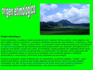Origen etimológico Como sustantivo, la palabra medio procede del  latín  medium (forma neutra); como adjetivo, del latín medius (forma masculina). La palabra ambiente procede del latín ambiens, -ambientis, y ésta de ambere, "rodear", "estar a ambos lados". La expresión medio ambiente podría ser considerada un  pleonasmo  porque los dos elementos de dicha grafía tienen una acepción coincidente con la acepción que tienen cuando van juntos. Sin embargo, ambas palabras por separado tienen otras acepciones y es el  contexto  el que permite su comprensión. Por ejemplo, otras acepciones del término ambiente indican un sector de la sociedad, como ambiente popular o ambiente aristocrático; o una actitud, como tener buen ambiente con los amigos. Aunque la expresión medio ambiente aún es mayoritaria, la primera palabra, "medio", suele pronunciarse átona, de forma que ambas palabras se pronuncian como una única palabra compuesta. Por ello, el  Diccionario panhispánico de dudas  de la  Real Academia Española  recomienda utilizar la grafía medioambiente, cuyo plural es medioambientes. [1] origen etimologico 