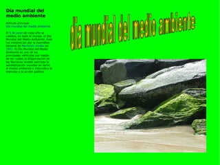 Día mundial del medio ambiente Artículo principal:  Día mundial del medio ambiente   El  5 de junio  de cada año se celebra, en todo el mundo, el Día Mundial del Medio Ambiente. Éste fue establecido por la Asamblea General de  Naciones Unidas  en  1972 . El Día Mundial del Medio Ambiente es uno de los principales vehículos por medio de los cuales la Organización de las Naciones Unidas estimula la sensibilización mundial en torno al medio ambiente e intensifica la atención y la acción política. dia mundial del medio ambiente 