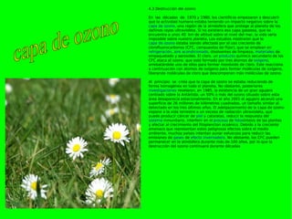 4.3 Destrucción del ozono  En las décadas de 1970 y 1980, los científicos empezaron a descubrir que la actividad humana estaba teniendo un impacto negativo sobre la  capa de ozono , una región de la atmósfera que protege al planeta de los dañinos rayos ultravioleta. Si no existiera esa capa gaseosa, que se encuentra a unos 40 km de altitud sobre el nivel del mar, la vida sería imposible sobre nuestro planeta. Los estudios mostraron que la  capa de ozono  estaba siendo afectada por el uso creciente de clorofluorocarbonos (CFC, compuestos de flúor), que se emplean en  refrigeración ,  aire acondicionado , disolventes de limpieza,  materiales  de empaquetado y aerosoles. El cloro, un  producto  químico secundario de los CFC ataca al ozono, que está formado por tres átomos de  oxígeno , arrebatándole uno de ellos para formar monóxido de cloro. Éste reacciona a continuación con átomos de oxígeno para formar moléculas de oxígeno, liberando moléculas de cloro que descomponen más moléculas de ozono. Al principio se creía que la capa de ozono se estaba reduciendo de forma homogénea en todo el planeta. No obstante, posteriores  investigaciones  revelaron, en 1985, la existencia de un gran agujero centrado sobre la Antártida; un 50% o más del ozono situado sobre esta área desaparecía estacionalmente. En el año 2001 el agujero alcanzó una superficie de 26 millones de kilómetros cuadrados, un tamaño similar al detectado en los tres últimos años. El adelgazamiento de la capa de ozono expone a la vida terrestre a un exceso de radiación ultravioleta, que puede producir cáncer de  piel  y cataratas, reducir la respuesta del  sistema  inmunitario, interferir en el  proceso  de  fotos íntesis de las plantas y afectar al crecimiento del fitoplancton oceánico. Debido a la creciente amenaza que representan estos peligrosos efectos sobre el medio ambiente, muchos países intentan aunar esfuerzos para reducir las emisiones de  gases  de  efecto invernadero . No obstante, los CFC pueden permanecer en la atmósfera durante más de 100 años, por lo que la destrucción del ozono continuará durante décadas capa de ozono 