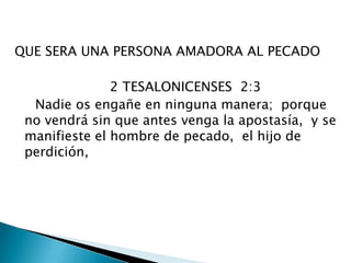 QUE SERA UNA PERSONA AMADORA AL PECADO                        2 TESALONICENSES  2:3       Nadie os engañe en ninguna manera;  porque no vendrá sin que antes venga la apostasía,  y se manifieste el hombre de pecado,  el hijo de perdición, 