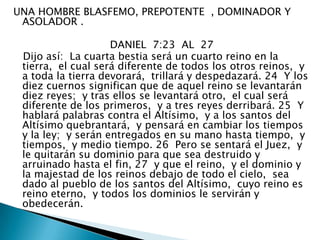 UNA HOMBRE BLASFEMO, PREPOTENTE  , DOMINADOR Y ASOLADOR .                              DANIEL  7:23  AL  27   Dijo así:  La cuarta bestia será un cuarto reino en la tierra,  el cual será diferente de todos los otros reinos,  y a toda la tierra devorará,  trillará y despedazará. 24  Y los diez cuernos significan que de aquel reino se levantarán diez reyes;  y tras ellos se levantará otro,  el cual será diferente de los primeros,  y a tres reyes derribará. 25  Y hablará palabras contra el Altísimo,  y a los santos del Altísimo quebrantará,  y pensará en cambiar los tiempos y la ley;  y serán entregados en su mano hasta tiempo,  y tiempos,  y medio tiempo. 26  Pero se sentará el Juez,  y le quitarán su dominio para que sea destruido y arruinado hasta el fin, 27  y que el reino,  y el dominio y la majestad de los reinos debajo de todo el cielo,  sea dado al pueblo de los santos del Altísimo,  cuyo reino es reino eterno,  y todos los dominios le servirán y obedecerán. 