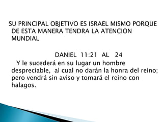  SU PRINCIPAL OBJETIVO ES ISRAEL MISMO PORQUE DE ESTA MANERA TENDRA LA ATENCION MUNDIAL                          DANIEL  11:21  AL   24     Y le sucederá en su lugar un hombre despreciable,  al cual no darán la honra del reino;  pero vendrá sin aviso y tomará el reino con halagos. 