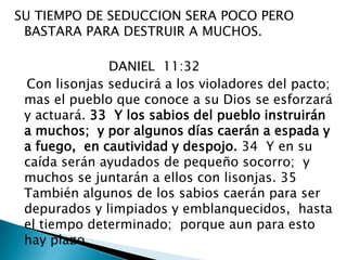 SU TIEMPO DE SEDUCCION SERA POCO PERO BASTARA PARA DESTRUIR A MUCHOS.DANIEL  11:32     Con lisonjas seducirá a los violadores del pacto;  mas el pueblo que conoce a su Dios se esforzará y actuará. 33  Y los sabios del pueblo instruirán a muchos;  y por algunos días caerán a espada y a fuego,  en cautividad y despojo. 34  Y en su caída serán ayudados de pequeño socorro;  y muchos se juntarán a ellos con lisonjas. 35  También algunos de los sabios caerán para ser depurados y limpiados y emblanquecidos,  hasta el tiempo determinado;  porque aun para esto hay plazo. 