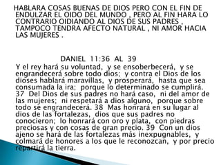   HABLARA COSAS BUENAS DE DIOS PERO CON EL FIN DE ENDULZAR EL OIDO DEL MUNDO , PERO AL FIN HARA LO CONTRARIO OIDIANDO AL DIOS DE SUS PADRES , TAMPOCO TENDRA AFECTO NATURAL , NI AMOR HACIA LAS MUJERES .                       DANIEL  11:36  AL  39    Y el rey hará su voluntad,  y se ensoberbecerá,  y se engrandecerá sobre todo dios;  y contra el Dios de los dioses hablará maravillas,  y prosperará,  hasta que sea consumada la ira;  porque lo determinado se cumplirá. 37  Del Dios de sus padres no hará caso,  ni del amor de las mujeres;  ni respetará a dios alguno,  porque sobre todo se engrandecerá. 38  Mas honrará en su lugar al dios de las fortalezas,  dios que sus padres no conocieron;  lo honrará con oro y plata,  con piedras preciosas y con cosas de gran precio. 39  Con un dios ajeno se hará de las fortalezas más inexpugnables,  y colmará de honores a los que le reconozcan,  y por precio repartirá la tierra. 
