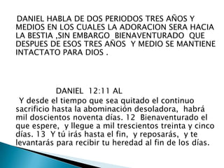    DANIEL HABLA DE DOS PERIODOS TRES AÑOS Y MEDIOS EN LOS CUALES LA ADORACION SERA HACIA LA BESTIA ,SIN EMBARGO  BIENAVENTURADO  QUE DESPUES DE ESOS TRES AÑOS  Y MEDIO SE MANTIENE INTACTATO PARA DIOS .                   DANIEL  12:11 AL     Y desde el tiempo que sea quitado el continuo sacrificio hasta la abominación desoladora,  habrá mil doscientos noventa días. 12  Bienaventurado el que espere,  y llegue a mil trescientos treinta y cinco días. 13  Y tú irás hasta el fin,  y reposarás,  y te levantarás para recibir tu heredad al fin de los días. 