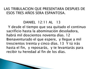 LAS TRIBULACION QUE PRESENTARA DESPUES DE ESOS TRES AÑOS SERA ESPANTOSA.                  DANIEL  12:11 AL   13    Y desde el tiempo que sea quitado el continuo sacrificio hasta la abominación desoladora,  habrá mil doscientos noventa días. 12  Bienaventurado el que espere,  y llegue a mil trescientos treinta y cinco días. 13  Y tú irás hasta el fin,  y reposarás,  y te levantarás para recibir tu heredad al fin de los días. 