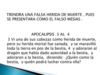   TRENDRA UNA FALSA HERIDA DE MUERTE , PUES SE PRESENTARA COMO EL FALSO MESIAS .                       APOCALIPSIS  3 AL  4   3 Vi una de sus cabezas como herida de muerte,  pero su herida mortal fue sanada;  y se maravilló toda la tierra en pos de la bestia, 4  y adoraron al dragón que había dado autoridad a la bestia,  y adoraron a la bestia,  diciendo:  ¿Quién como la bestia,  y quién podrá luchar contra ella? 
