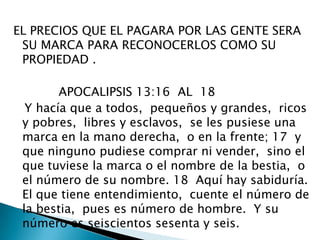 EL PRECIOS QUE EL PAGARA POR LAS GENTE SERA SU MARCA PARA RECONOCERLOS COMO SU PROPIEDAD .            APOCALIPSIS 13:16  AL  18   Y hacía que a todos,  pequeños y grandes,  ricos y pobres,  libres y esclavos,  se les pusiese una marca en la mano derecha,  o en la frente; 17  y que ninguno pudiese comprar ni vender,  sino el que tuviese la marca o el nombre de la bestia,  o el número de su nombre. 18  Aquí hay sabiduría.  El que tiene entendimiento,  cuente el número de la bestia,  pues es número de hombre.  Y su número es seiscientos sesenta y seis. 