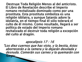    Destruye Toda Religión Menos al del anticristo. El Libro de Revelación describe el Imperio romano revitalizado dominado como por una prostituta. Esta prostituta simboliza es una religión idólatra, y aunque Satanás adore la idolatría, en el tiempo final él sólo tolerará el culto de él mismo. Como resultado, llegará a ser política de estado del Imperio romano revitalizado el destruir toda religión a excepción del culto al dragón.                        apocalipsis 17 : 16“Los diez cuernos que has visto, y la bestia, éstos aborrecerán a la ramera y la dejarán desolada y desnuda. Comerán sus carnes y la quemarán con fuego;  